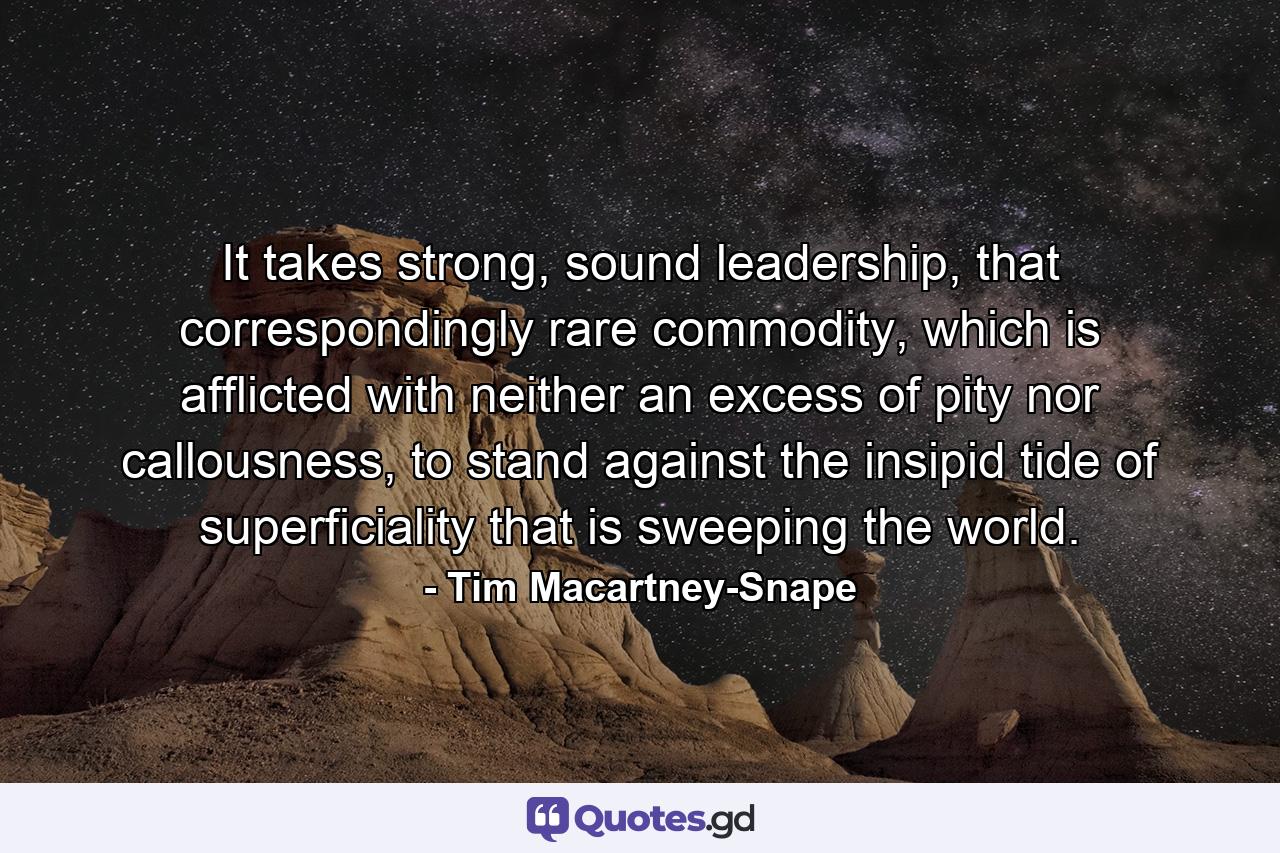 It takes strong, sound leadership, that correspondingly rare commodity, which is afflicted with neither an excess of pity nor callousness, to stand against the insipid tide of superficiality that is sweeping the world. - Quote by Tim Macartney-Snape