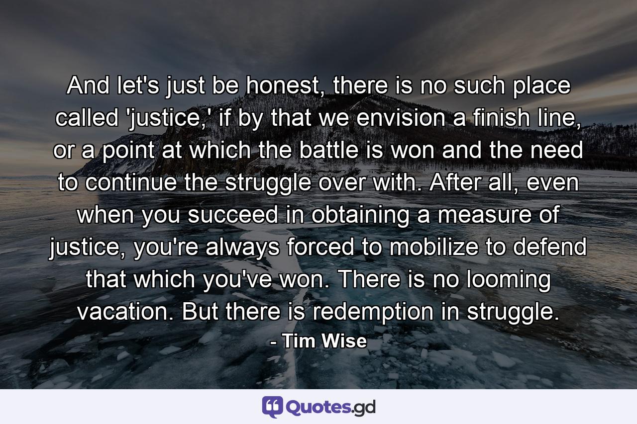 And let's just be honest, there is no such place called 'justice,' if by that we envision a finish line, or a point at which the battle is won and the need to continue the struggle over with. After all, even when you succeed in obtaining a measure of justice, you're always forced to mobilize to defend that which you've won. There is no looming vacation. But there is redemption in struggle. - Quote by Tim Wise