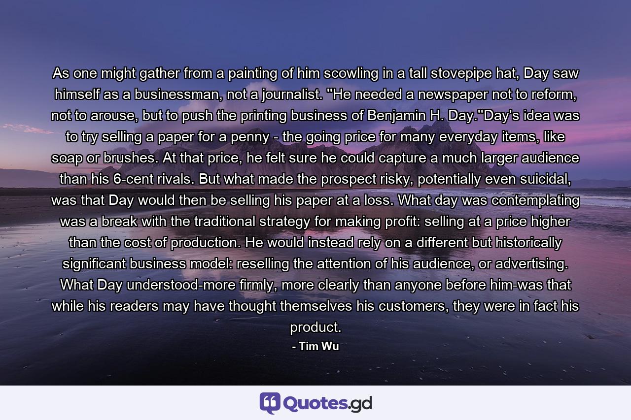 As one might gather from a painting of him scowling in a tall stovepipe hat, Day saw himself as a businessman, not a journalist. ''He needed a newspaper not to reform, not to arouse, but to push the printing business of Benjamin H. Day.''Day's idea was to try selling a paper for a penny - the going price for many everyday items, like soap or brushes. At that price, he felt sure he could capture a much larger audience than his 6-cent rivals. But what made the prospect risky, potentially even suicidal, was that Day would then be selling his paper at a loss. What day was contemplating was a break with the traditional strategy for making profit: selling at a price higher than the cost of production. He would instead rely on a different but historically significant business model: reselling the attention of his audience, or advertising. What Day understood-more firmly, more clearly than anyone before him-was that while his readers may have thought themselves his customers, they were in fact his product. - Quote by Tim Wu