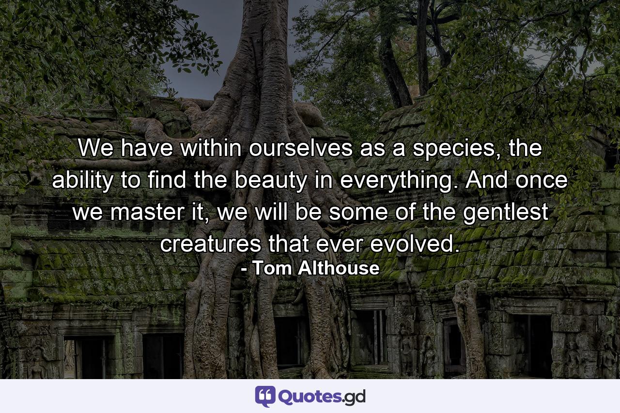 We have within ourselves as a species, the ability to find the beauty in everything. And once we master it, we will be some of the gentlest creatures that ever evolved. - Quote by Tom Althouse