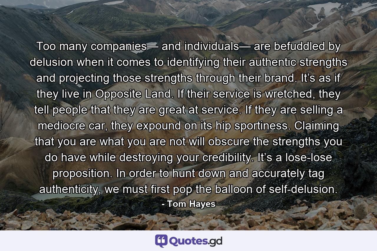 Too many companies— and individuals— are befuddled by delusion when it comes to identifying their authentic strengths and projecting those strengths through their brand. It’s as if they live in Opposite Land. If their service is wretched, they tell people that they are great at service. If they are selling a mediocre car, they expound on its hip sportiness. Claiming that you are what you are not will obscure the strengths you do have while destroying your credibility. It’s a lose-lose proposition. In order to hunt down and accurately tag authenticity, we must first pop the balloon of self-delusion. - Quote by Tom Hayes