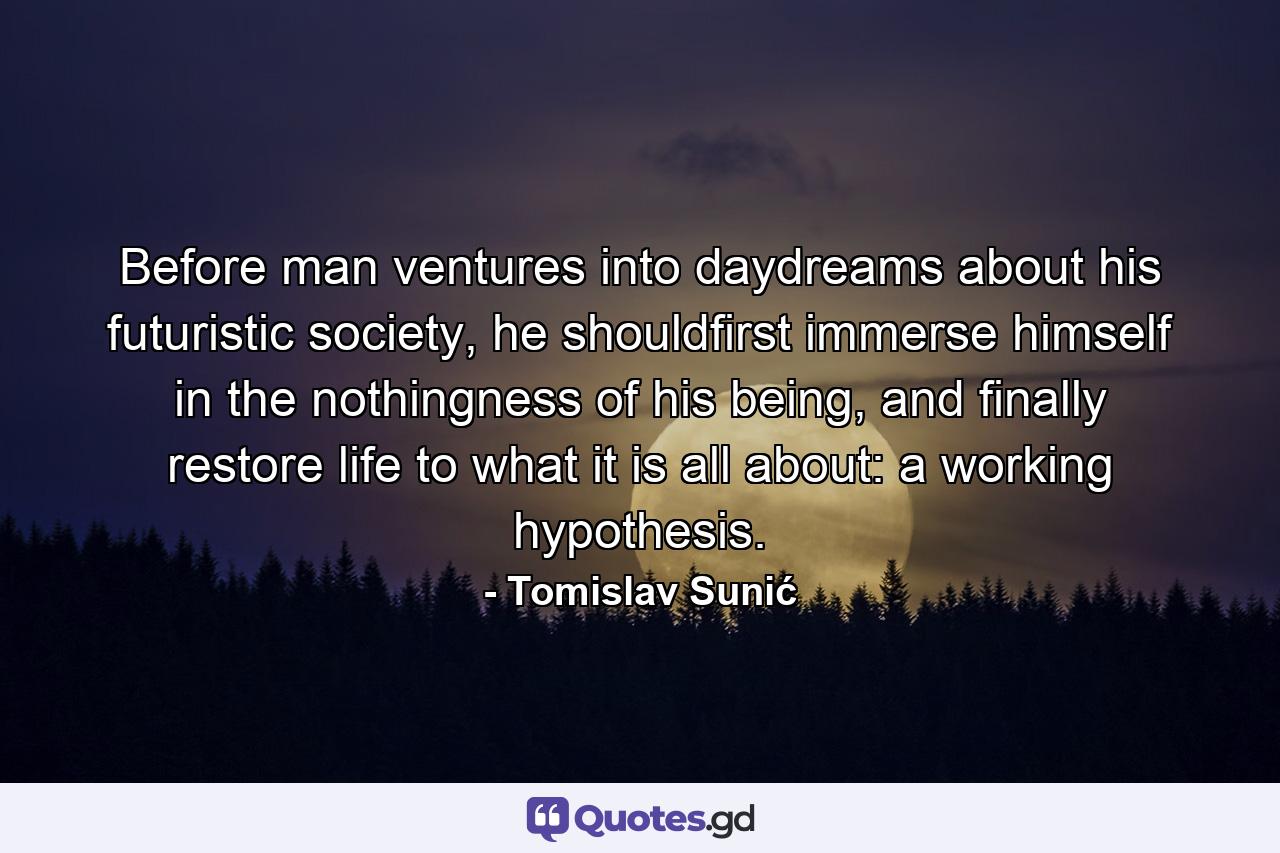 Before man ventures into daydreams about his futuristic society, he shouldfirst immerse himself in the nothingness of his being, and finally restore life to what it is all about: a working hypothesis. - Quote by Tomislav Sunić