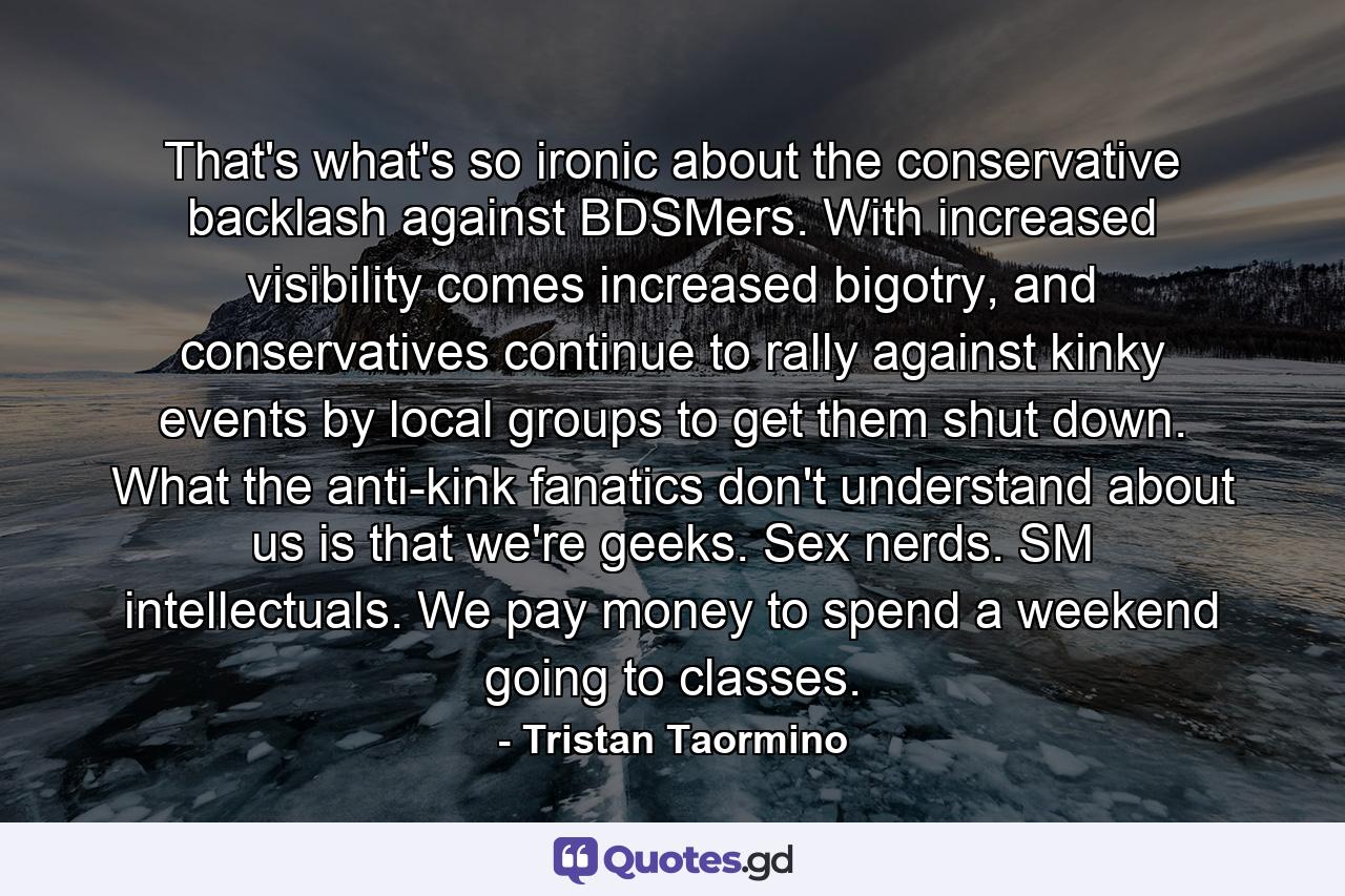 That's what's so ironic about the conservative backlash against BDSMers. With increased visibility comes increased bigotry, and conservatives continue to rally against kinky events by local groups to get them shut down. What the anti-kink fanatics don't understand about us is that we're geeks. Sex nerds. SM intellectuals. We pay money to spend a weekend going to classes. - Quote by Tristan Taormino