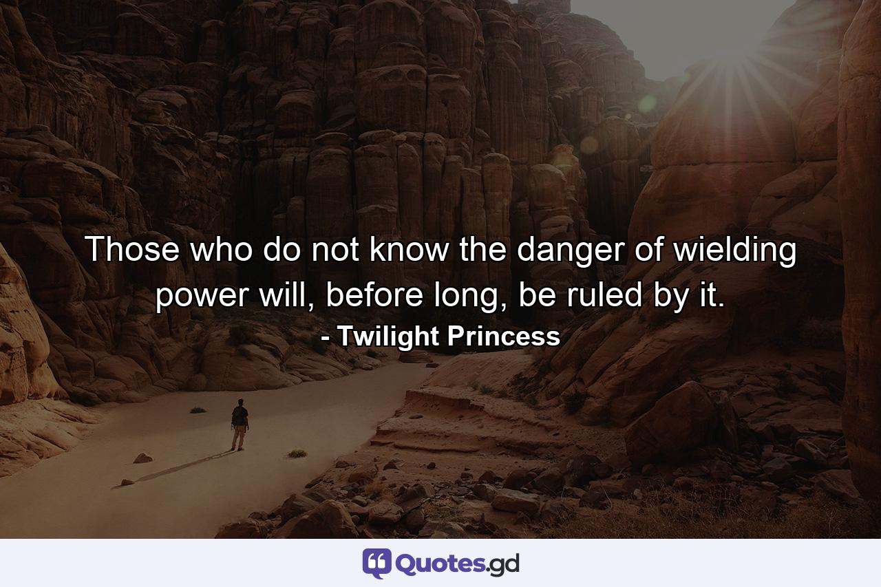 Those who do not know the danger of wielding power will, before long, be ruled by it. - Quote by Twilight Princess