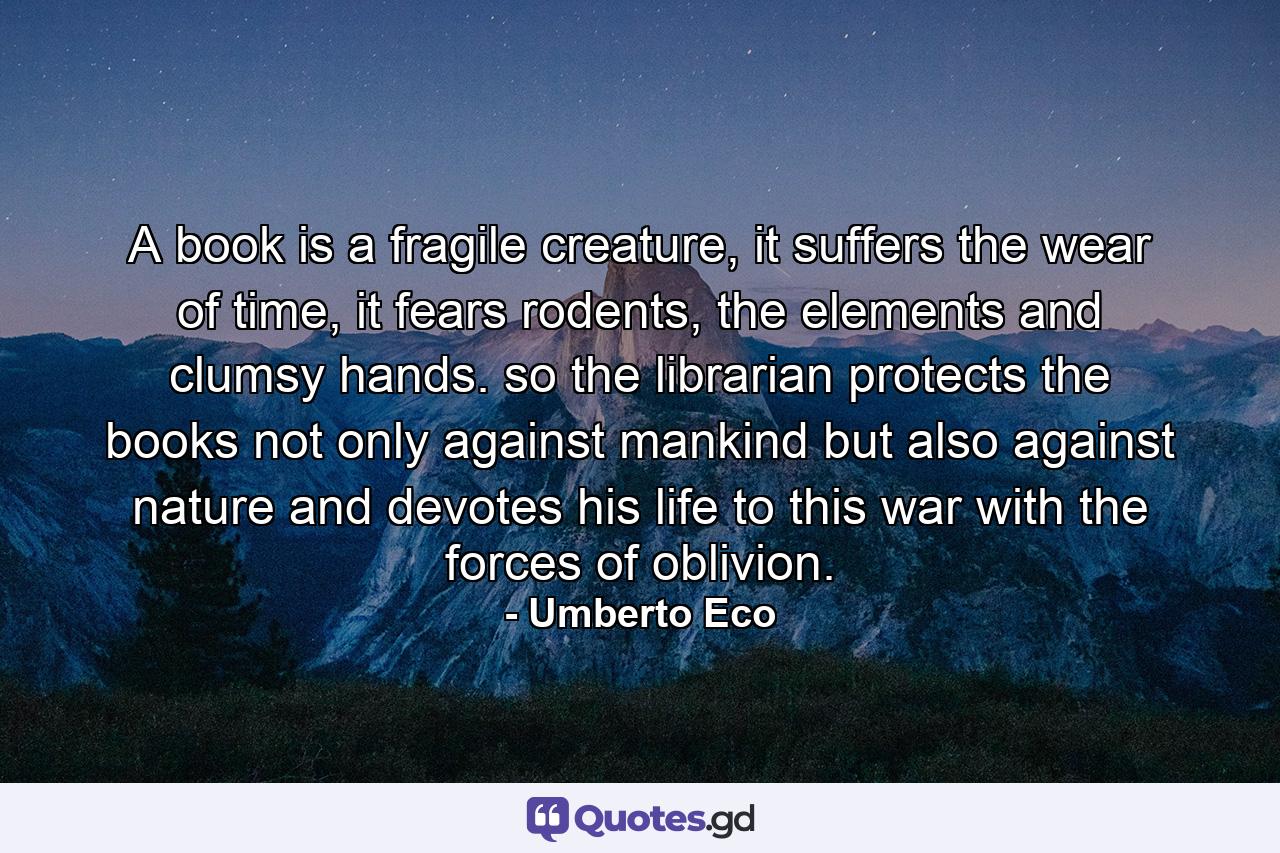 A book is a fragile creature, it suffers the wear of time, it fears rodents, the elements and clumsy hands. so the librarian protects the books not only against mankind but also against nature and devotes his life to this war with the forces of oblivion. - Quote by Umberto Eco