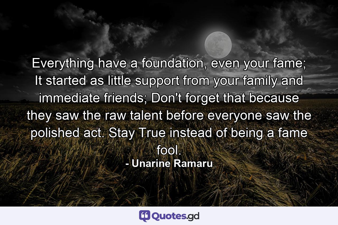 Everything have a foundation, even your fame; It started as little support from your family and immediate friends; Don't forget that because they saw the raw talent before everyone saw the polished act. Stay True instead of being a fame fool. - Quote by Unarine Ramaru