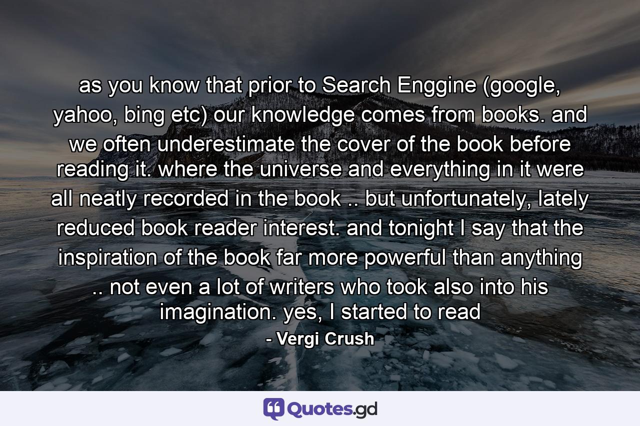 as you know that prior to Search Enggine (google, yahoo, bing etc) our knowledge comes from books. and we often underestimate the cover of the book before reading it. where the universe and everything in it were all neatly recorded in the book .. but unfortunately, lately reduced book reader interest. and tonight I say that the inspiration of the book far more powerful than anything .. not even a lot of writers who took also into his imagination. yes, I started to read - Quote by Vergi Crush