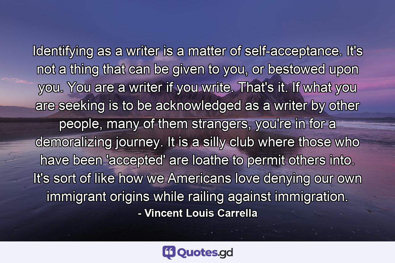 Identifying as a writer is a matter of self-acceptance. It's not a thing that can be given to you, or bestowed upon you. You are a writer if you write. That's it. If what you are seeking is to be acknowledged as a writer by other people, many of them strangers, you're in for a demoralizing journey. It is a silly club where those who have been 'accepted' are loathe to permit others into. It's sort of like how we Americans love denying our own immigrant origins while railing against immigration. - Quote by Vincent Louis Carrella