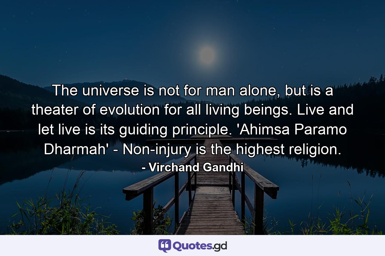 The universe is not for man alone, but is a theater of evolution for all living beings. Live and let live is its guiding principle. 'Ahimsa Paramo Dharmah' - Non-injury is the highest religion. - Quote by Virchand Gandhi