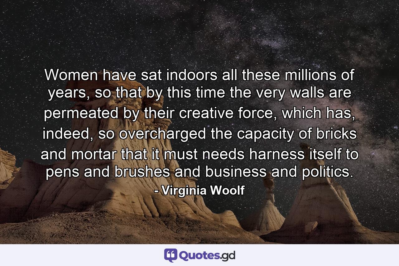 Women have sat indoors all these millions of years, so that by this time the very walls are permeated by their creative force, which has, indeed, so overcharged the capacity of bricks and mortar that it must needs harness itself to pens and brushes and business and politics. - Quote by Virginia Woolf