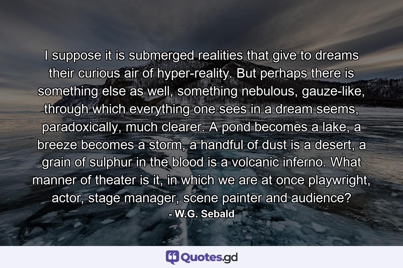 I suppose it is submerged realities that give to dreams their curious air of hyper-reality. But perhaps there is something else as well, something nebulous, gauze-like, through which everything one sees in a dream seems, paradoxically, much clearer. A pond becomes a lake, a breeze becomes a storm, a handful of dust is a desert, a grain of sulphur in the blood is a volcanic inferno. What manner of theater is it, in which we are at once playwright, actor, stage manager, scene painter and audience? - Quote by W.G. Sebald