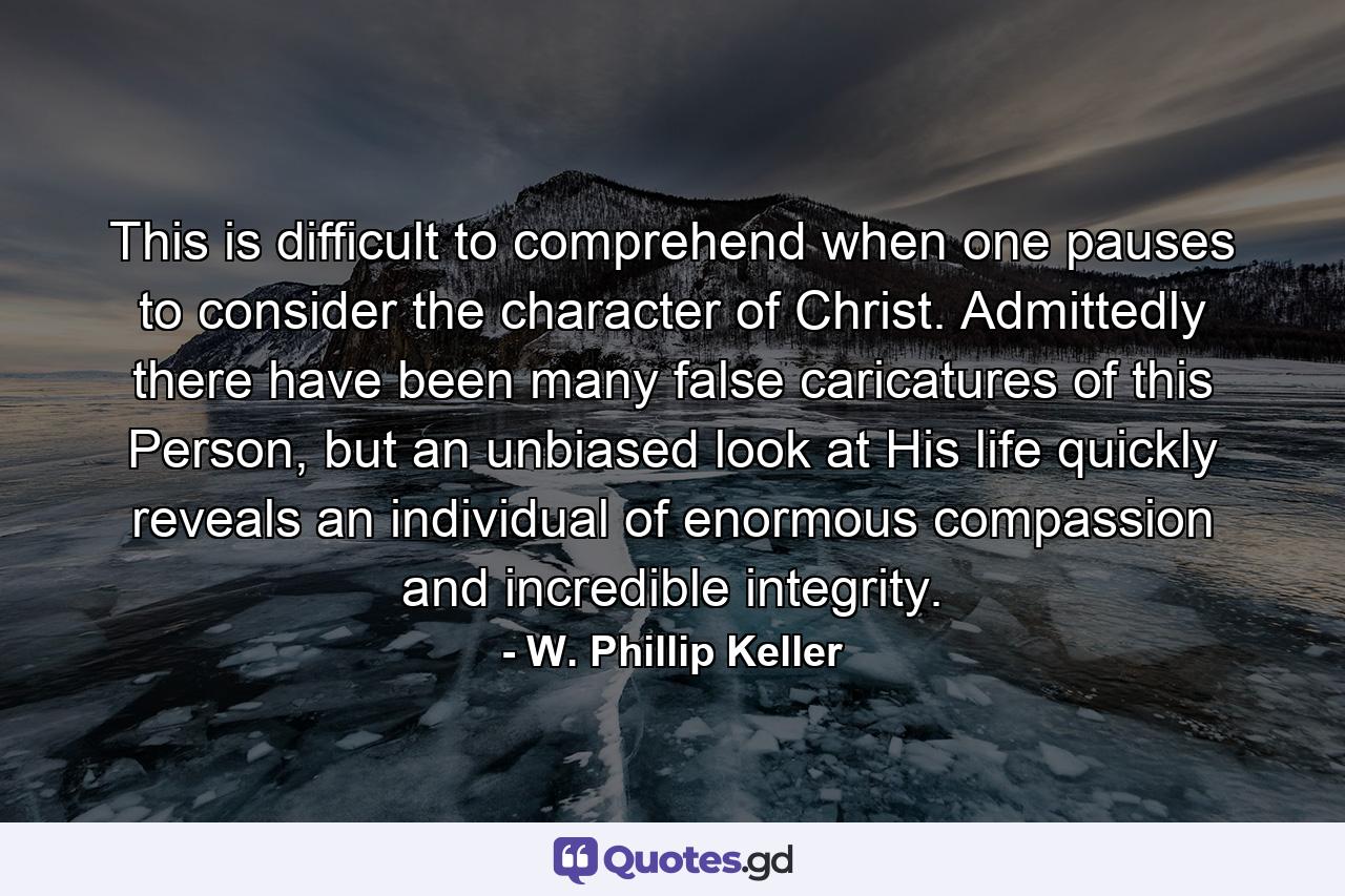 This is difficult to comprehend when one pauses to consider the character of Christ. Admittedly there have been many false caricatures of this Person, but an unbiased look at His life quickly reveals an individual of enormous compassion and incredible integrity. - Quote by W. Phillip Keller