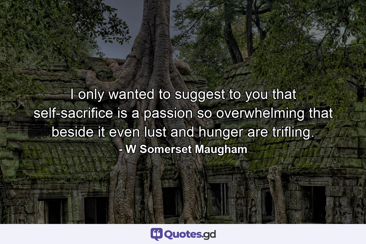 I only wanted to suggest to you that self-sacrifice is a passion so overwhelming that beside it even lust and hunger are trifling. - Quote by W Somerset Maugham