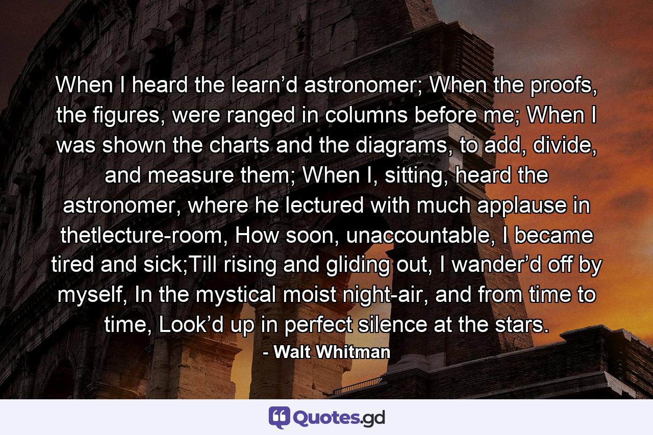 When I heard the learn’d astronomer; When the proofs, the figures, were ranged in columns before me; When I was shown the charts and the diagrams, to add, divide, and measure them; When I, sitting, heard the astronomer, where he lectured with much applause in thetlecture-room, How soon, unaccountable, I became tired and sick;Till rising and gliding out, I wander’d off by myself, In the mystical moist night-air, and from time to time, Look’d up in perfect silence at the stars. - Quote by Walt Whitman