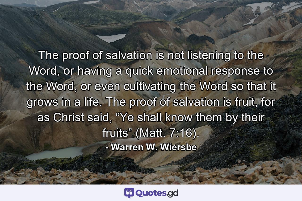 The proof of salvation is not listening to the Word, or having a quick emotional response to the Word, or even cultivating the Word so that it grows in a life. The proof of salvation is fruit, for as Christ said, “Ye shall know them by their fruits” (Matt. 7:16). - Quote by Warren W. Wiersbe