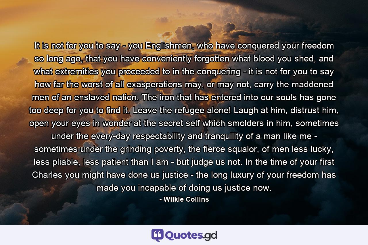 It is not for you to say - you Englishmen, who have conquered your freedom so long ago, that you have conveniently forgotten what blood you shed, and what extremities you proceeded to in the conquering - it is not for you to say how far the worst of all exasperations may, or may not, carry the maddened men of an enslaved nation. The iron that has entered into our souls has gone too deep for you to find it. Leave the refugee alone! Laugh at him, distrust him, open your eyes in wonder at the secret self which smolders in him, sometimes under the every-day respectability and tranquility of a man like me - sometimes under the grinding poverty, the fierce squalor, of men less lucky, less pliable, less patient than I am - but judge us not. In the time of your first Charles you might have done us justice - the long luxury of your freedom has made you incapable of doing us justice now. - Quote by Wilkie Collins