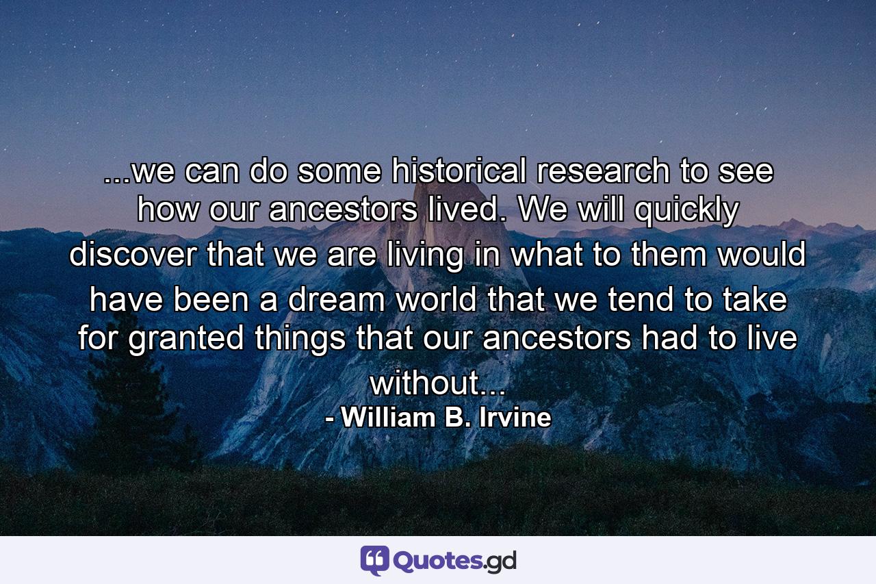 ...we can do some historical research to see how our ancestors lived. We will quickly discover that we are living in what to them would have been a dream world that we tend to take for granted things that our ancestors had to live without... - Quote by William B. Irvine