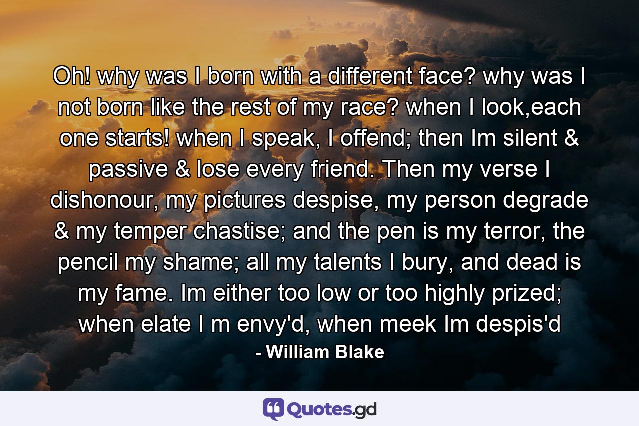 Oh! why was I born with a different face? why was I not born like the rest of my race? when  I look,each one starts! when I speak, I offend; then Im silent & passive & lose every friend. Then  my verse I dishonour, my pictures despise, my person degrade & my temper chastise; and the pen is my terror, the pencil my shame; all my talents I bury, and dead is my fame. Im either too low or too highly prized; when elate I m envy'd, when meek Im despis'd - Quote by William Blake