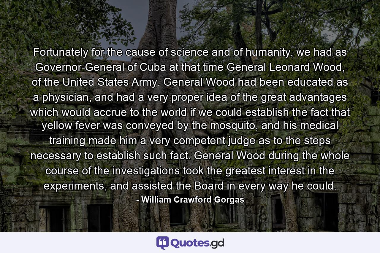 Fortunately for the cause of science and of humanity, we had as Governor-General of Cuba at that time General Leonard Wood, of the United States Army. General Wood had been educated as a physician, and had a very proper idea of the great advantages which would accrue to the world if we could establish the fact that yellow fever was conveyed by the mosquito, and his medical training made him a very competent judge as to the steps necessary to establish such fact. General Wood during the whole course of the investigations took the greatest interest in the experiments, and assisted the Board in every way he could. - Quote by William Crawford Gorgas