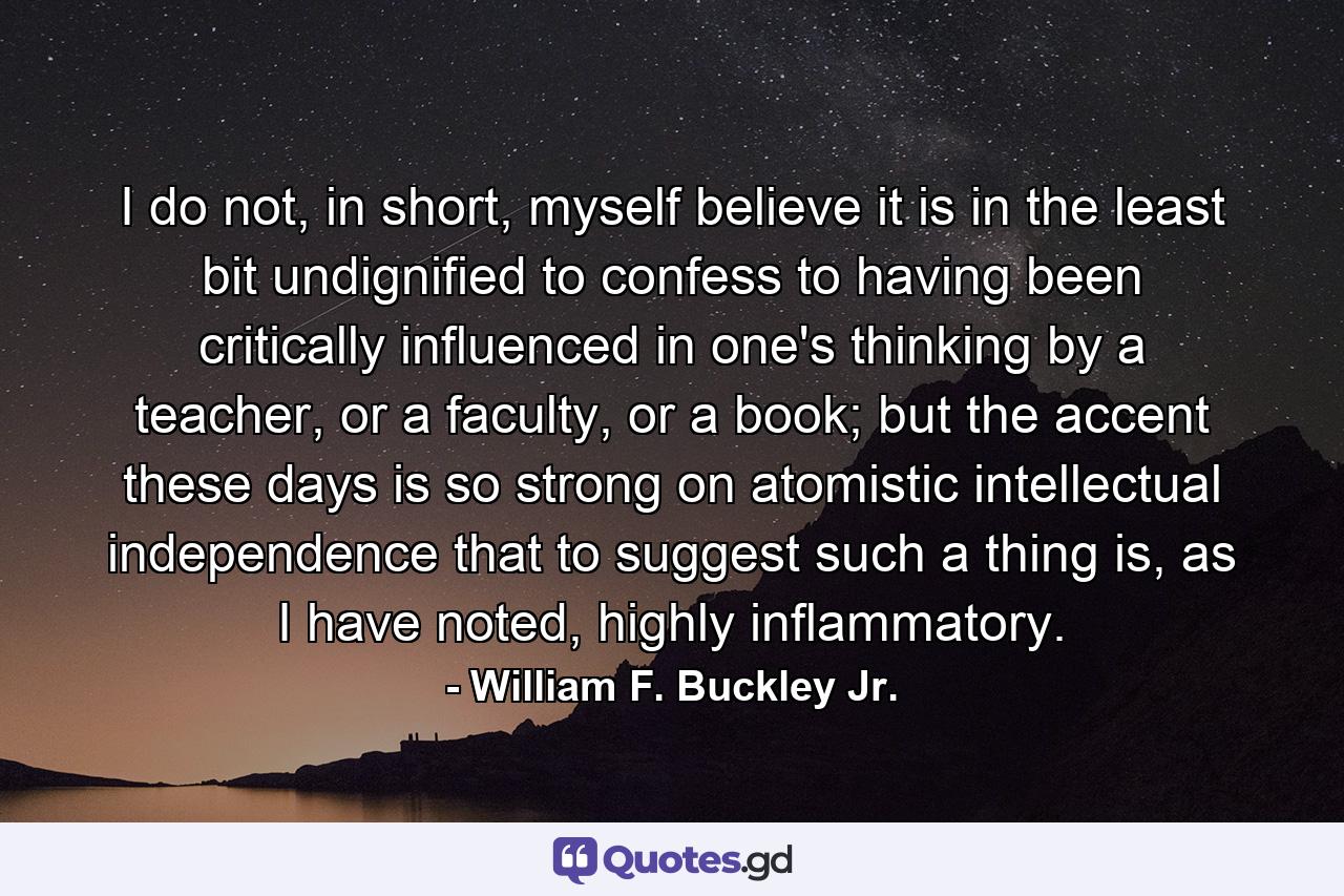 I do not, in short, myself believe it is in the least bit undignified to confess to having been critically influenced in one's thinking by a teacher, or a faculty, or a book; but the accent these days is so strong on atomistic intellectual independence that to suggest such a thing is, as I have noted, highly inflammatory. - Quote by William F. Buckley Jr.