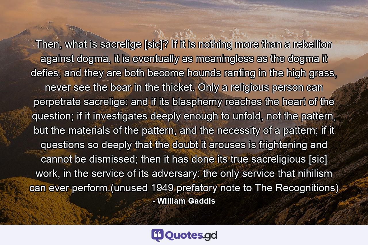 Then, what is sacrelige [sic]? If it is nothing more than a rebellion against dogma, it is eventually as meaningless as the dogma it defies, and they are both become hounds ranting in the high grass, never see the boar in the thicket. Only a religious person can perpetrate sacrelige: and if its blasphemy reaches the heart of the question; if it investigates deeply enough to unfold, not the pattern, but the materials of the pattern, and the necessity of a pattern; if it questions so deeply that the doubt it arouses is frightening and cannot be dismissed; then it has done its true sacreligious [sic] work, in the service of its adversary: the only service that nihilism can ever perform.(unused 1949 prefatory note to The Recognitions) - Quote by William Gaddis