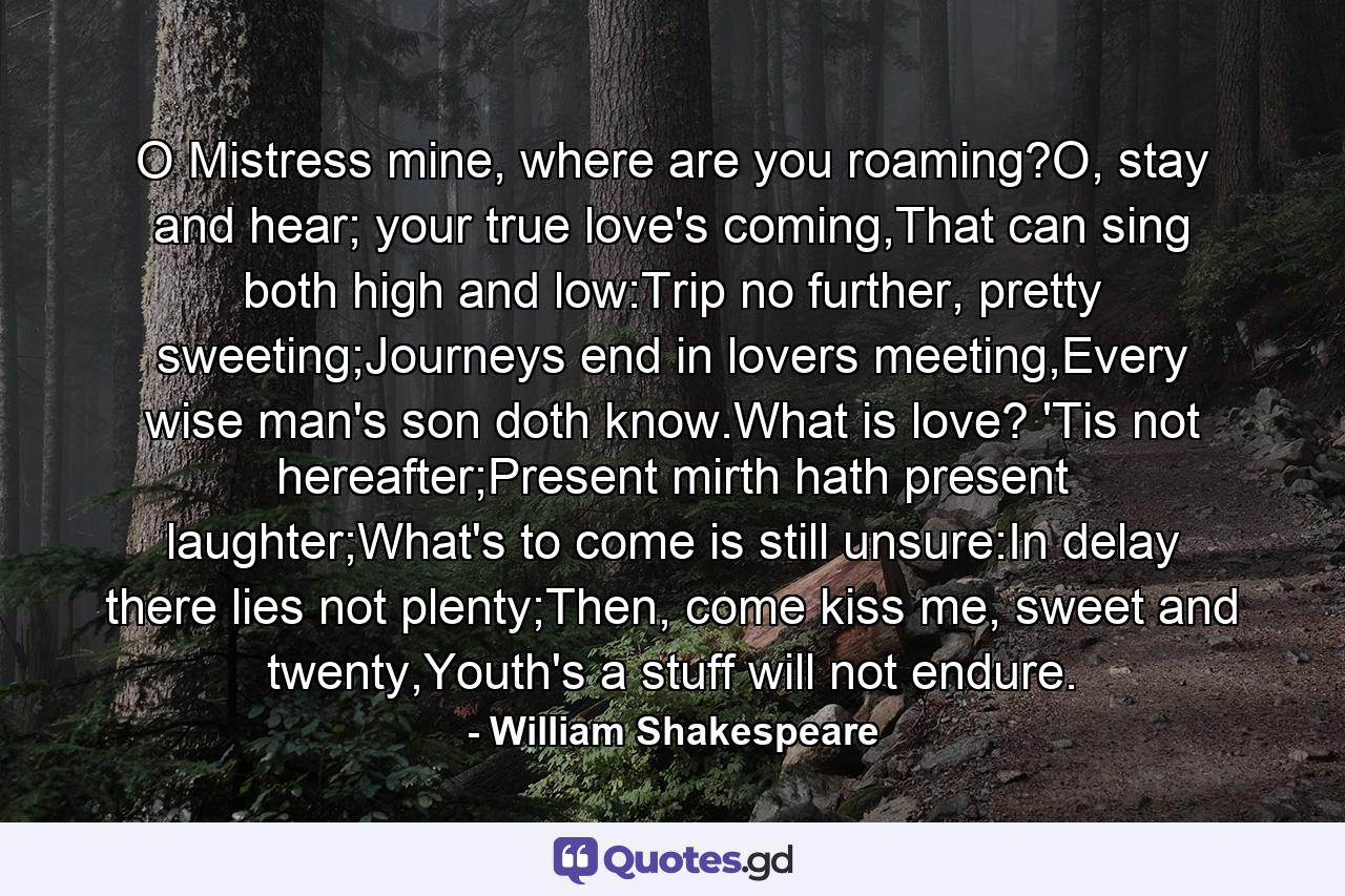 O Mistress mine, where are you roaming?O, stay and hear; your true love's coming,That can sing both high and low:Trip no further, pretty sweeting;Journeys end in lovers meeting,Every wise man's son doth know.What is love? 'Tis not hereafter;Present mirth hath present laughter;What's to come is still unsure:In delay there lies not plenty;Then, come kiss me, sweet and twenty,Youth's a stuff will not endure. - Quote by William Shakespeare