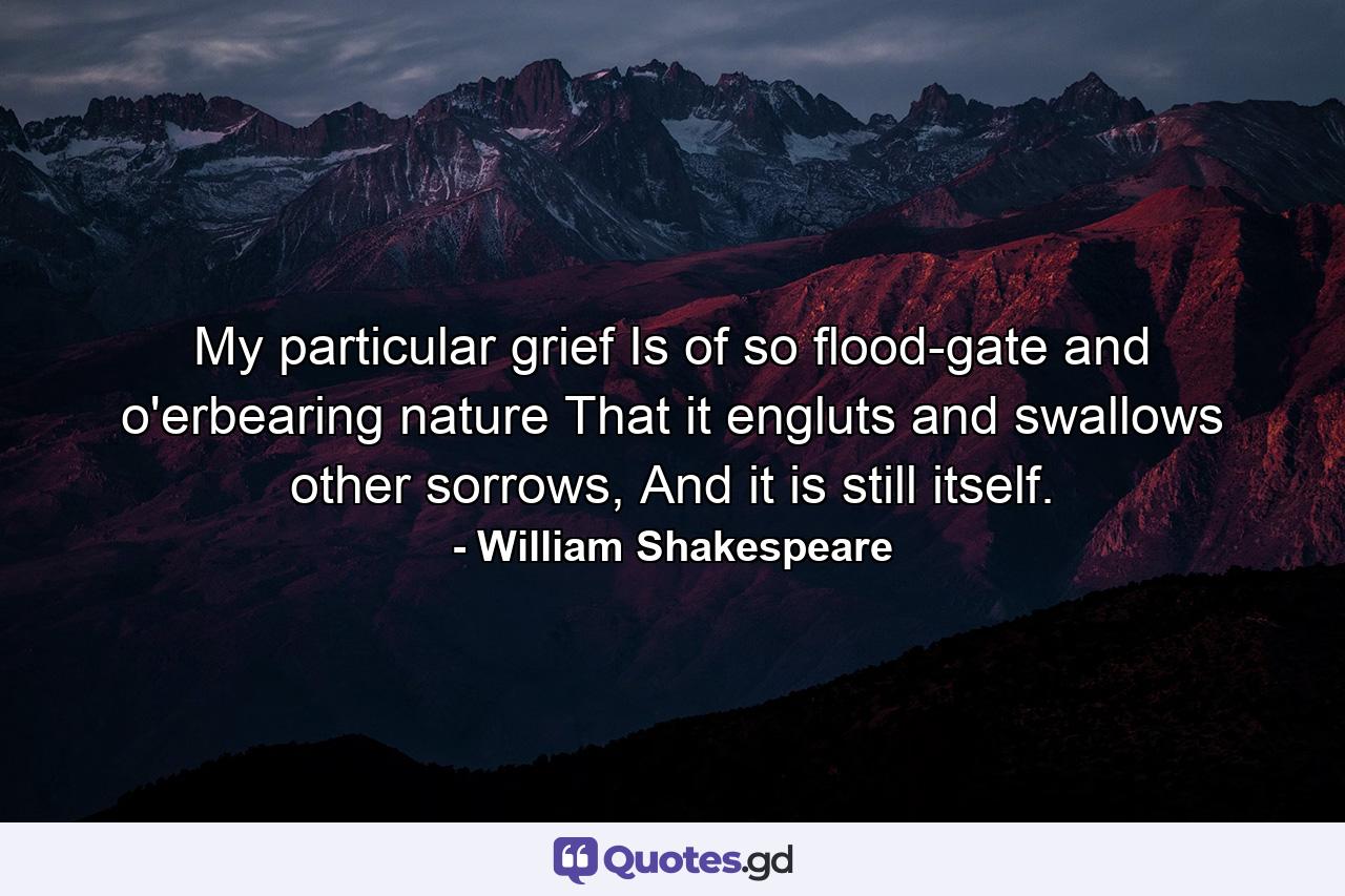 My particular grief Is of so flood-gate and o'erbearing nature That it engluts and swallows other sorrows, And it is still itself. - Quote by William Shakespeare