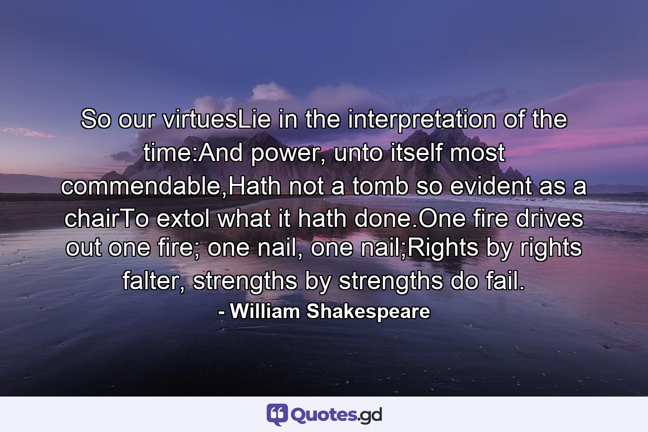 So our virtuesLie in the interpretation of the time:And power, unto itself most commendable,Hath not a tomb so evident as a chairTo extol what it hath done.One fire drives out one fire; one nail, one nail;Rights by rights falter, strengths by strengths do fail. - Quote by William Shakespeare