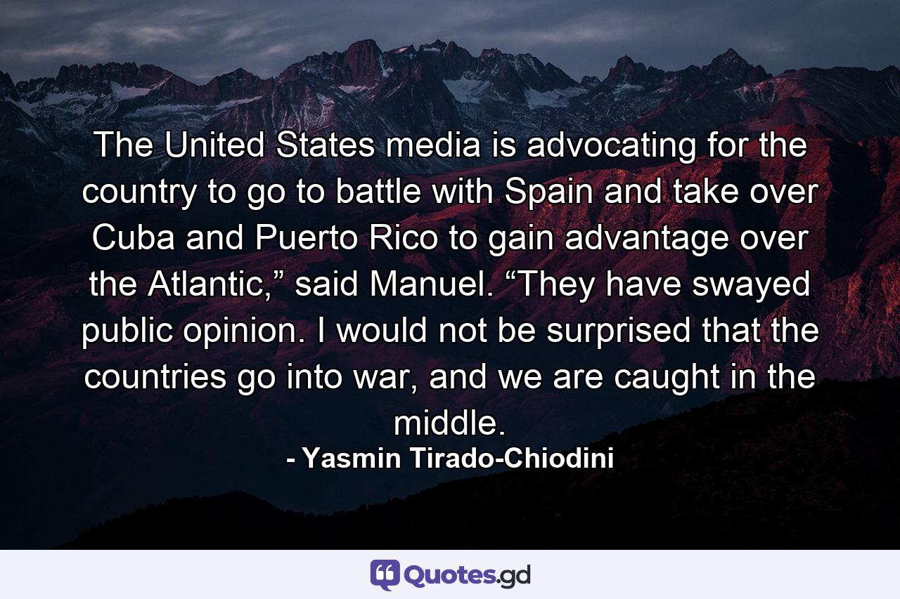 The United States media is advocating for the country to go to battle with Spain and take over Cuba and Puerto Rico to gain advantage over the Atlantic,” said Manuel. “They have swayed public opinion. I would not be surprised that the countries go into war, and we are caught in the middle. - Quote by Yasmin Tirado-Chiodini