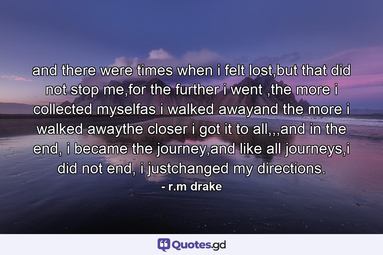 and there were times when i felt lost,but that did not stop me,for the further i went ,the more i collected myselfas i walked awayand the more i walked awaythe closer i got it to all,,,and in the end, i became the journey,and like all journeys,i did not end, i justchanged my directions. - Quote by r.m drake