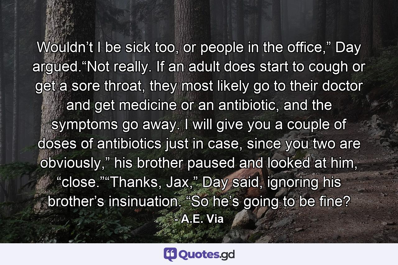 Wouldn’t I be sick too, or people in the office,” Day argued.“Not really. If an adult does start to cough or get a sore throat, they most likely go to their doctor and get medicine or an antibiotic, and the symptoms go away. I will give you a couple of doses of antibiotics just in case, since you two are obviously,” his brother paused and looked at him, “close.”“Thanks, Jax,” Day said, ignoring his brother’s insinuation. “So he’s going to be fine? - Quote by A.E. Via