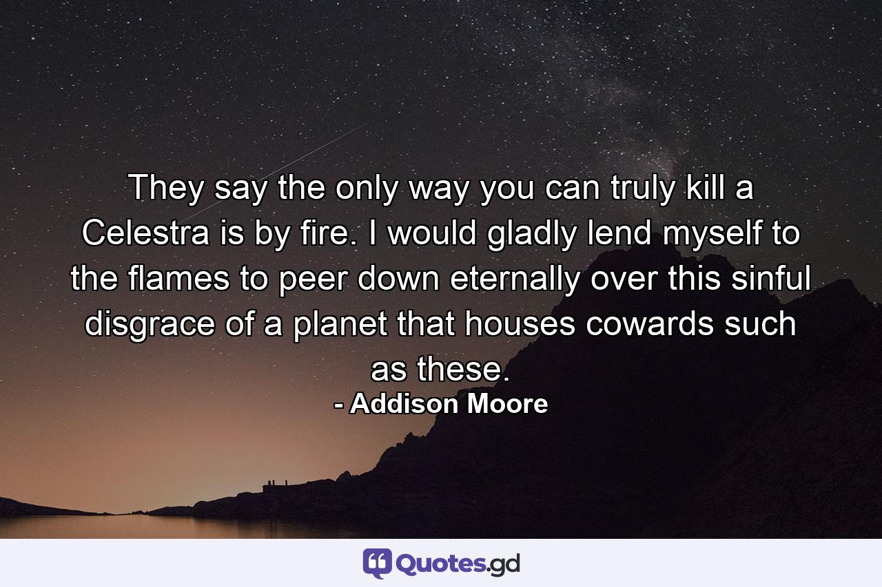 They say the only way you can truly kill a Celestra is by fire. I would gladly lend myself to the flames to peer down eternally over this sinful disgrace of a planet that houses cowards such as these. - Quote by Addison Moore