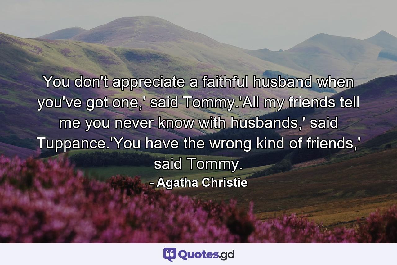 You don't appreciate a faithful husband when you've got one,' said Tommy.'All my friends tell me you never know with husbands,' said Tuppance.'You have the wrong kind of friends,' said Tommy. - Quote by Agatha Christie