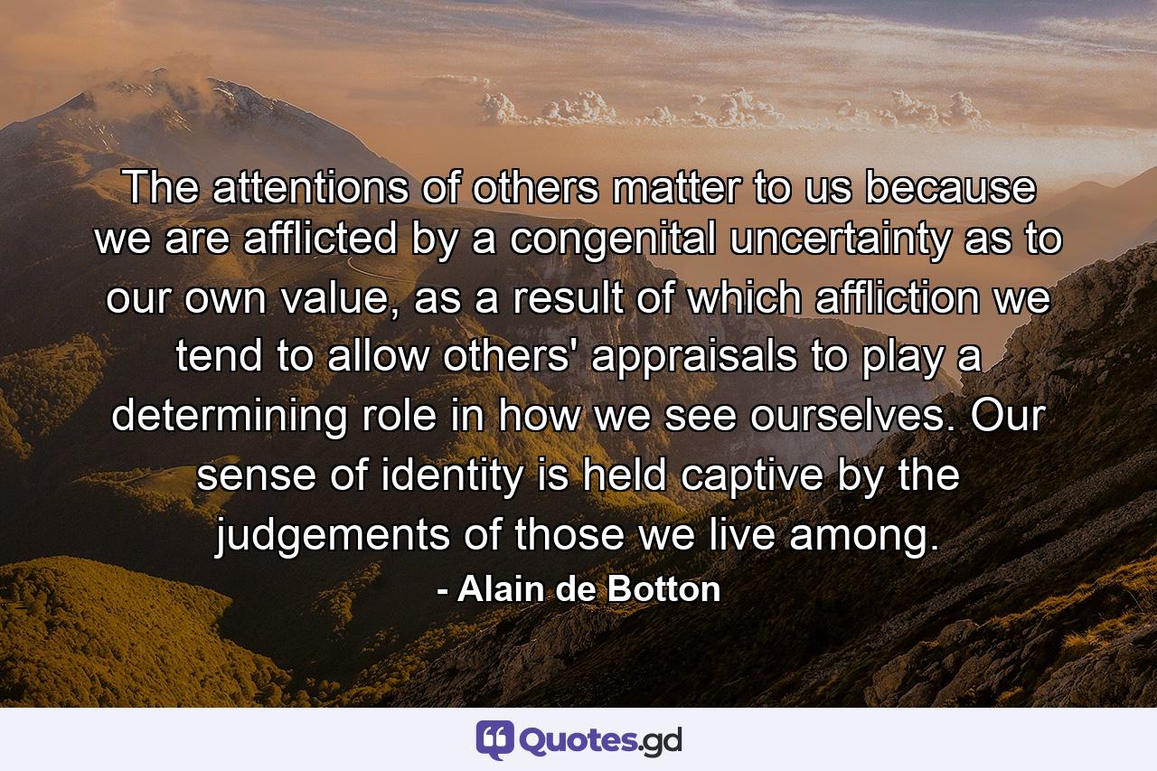 The attentions of others matter to us because we are afflicted by a congenital uncertainty as to our own value, as a result of which affliction we tend to allow others' appraisals to play a determining role in how we see ourselves. Our sense of identity is held captive by the judgements of those we live among. - Quote by Alain de Botton