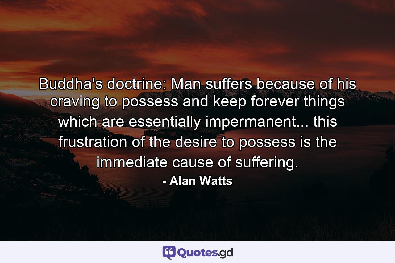 Buddha's doctrine: Man suffers because of his craving to possess and keep forever things which are essentially impermanent... this frustration of the desire to possess is the immediate cause of suffering. - Quote by Alan Watts