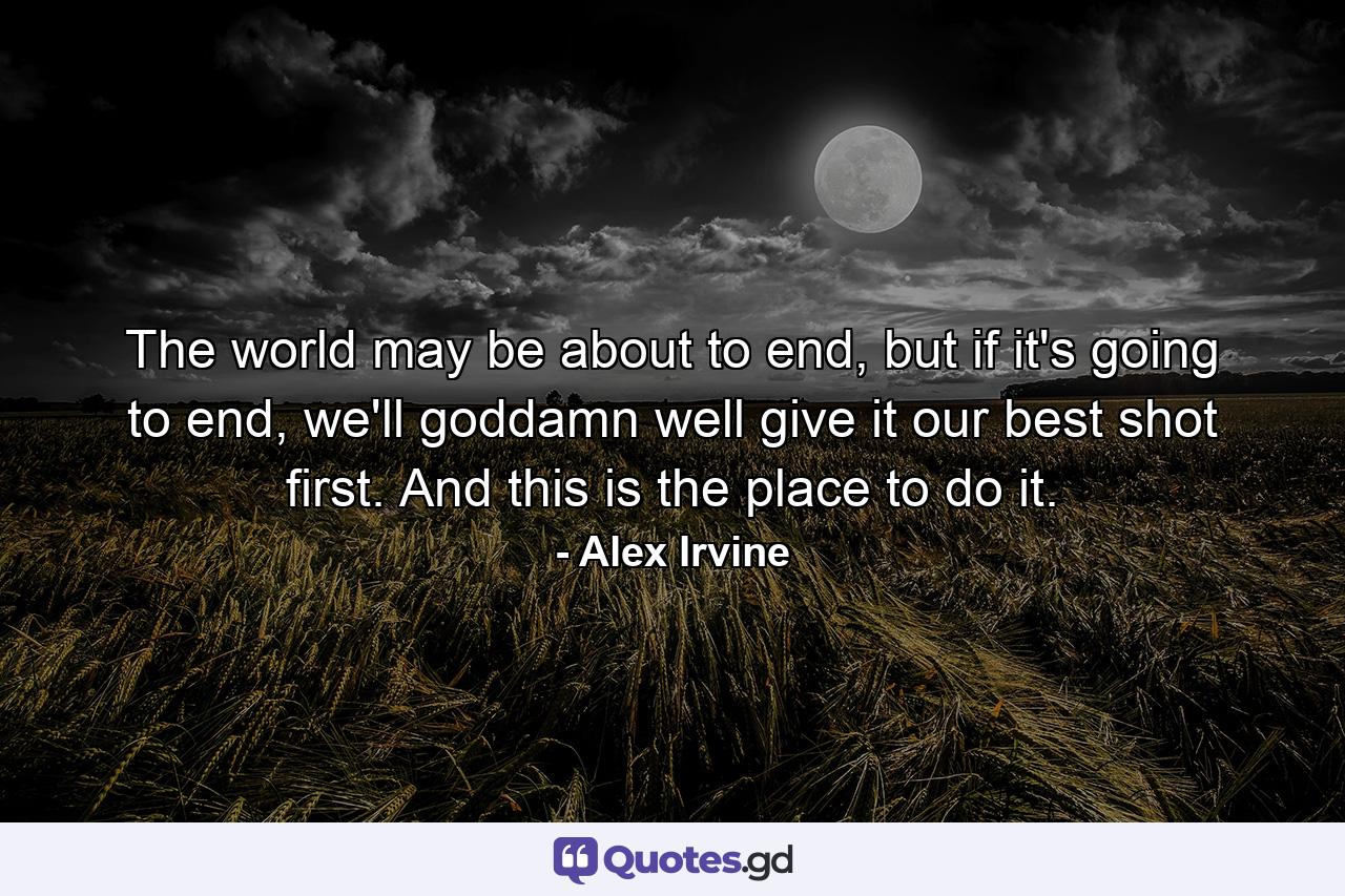 The world may be about to end, but if it's going to end, we'll goddamn well give it our best shot first. And this is the place to do it. - Quote by Alex Irvine