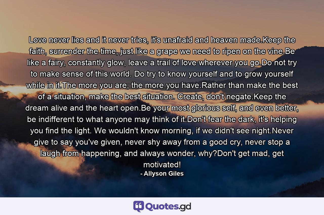 Love never lies and it never tries, it's unafraid and heaven made.Keep the faith, surrender the time, just like a grape we need to ripen on the vine.Be like a fairy, constantly glow, leave a trail of love wherever you go.Do not try to make sense of this world. Do try to know yourself and to grow yourself while in it.The more you are, the more you have.Rather than make the best of a situation, make the best situation. Create, don't negate.Keep the dream alive and the heart open.Be your most glorious self, and even better, be indifferent to what anyone may think of it.Don't fear the dark, it's helping you find the light. We wouldn't know morning, if we didn't see night.Never give to say you've given, never shy away from a good cry, never stop a laugh from happening, and always wonder, why?Don't get mad, get motivated! - Quote by Allyson Giles