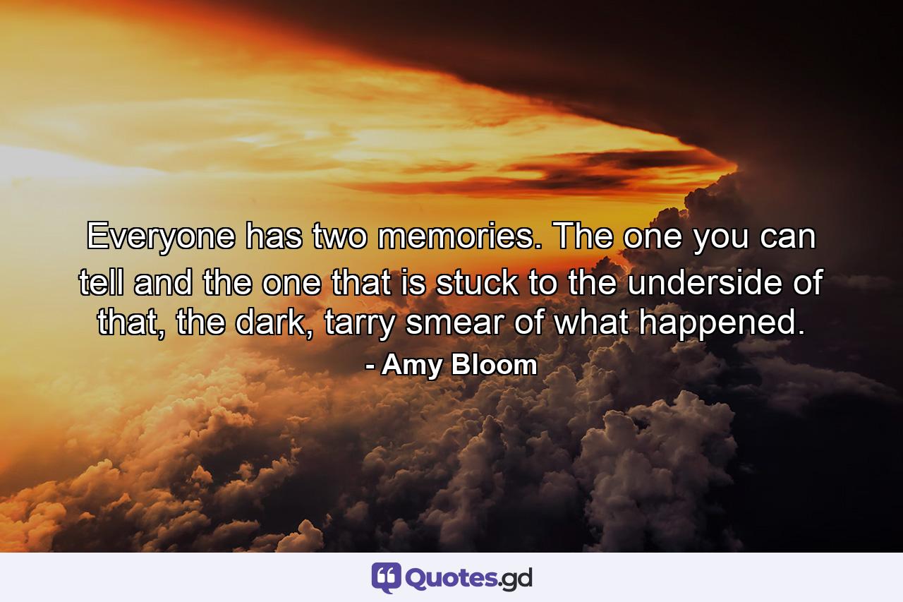 Everyone has two memories. The one you can tell and the one that is stuck to the underside of that, the dark, tarry smear of what happened. - Quote by Amy Bloom