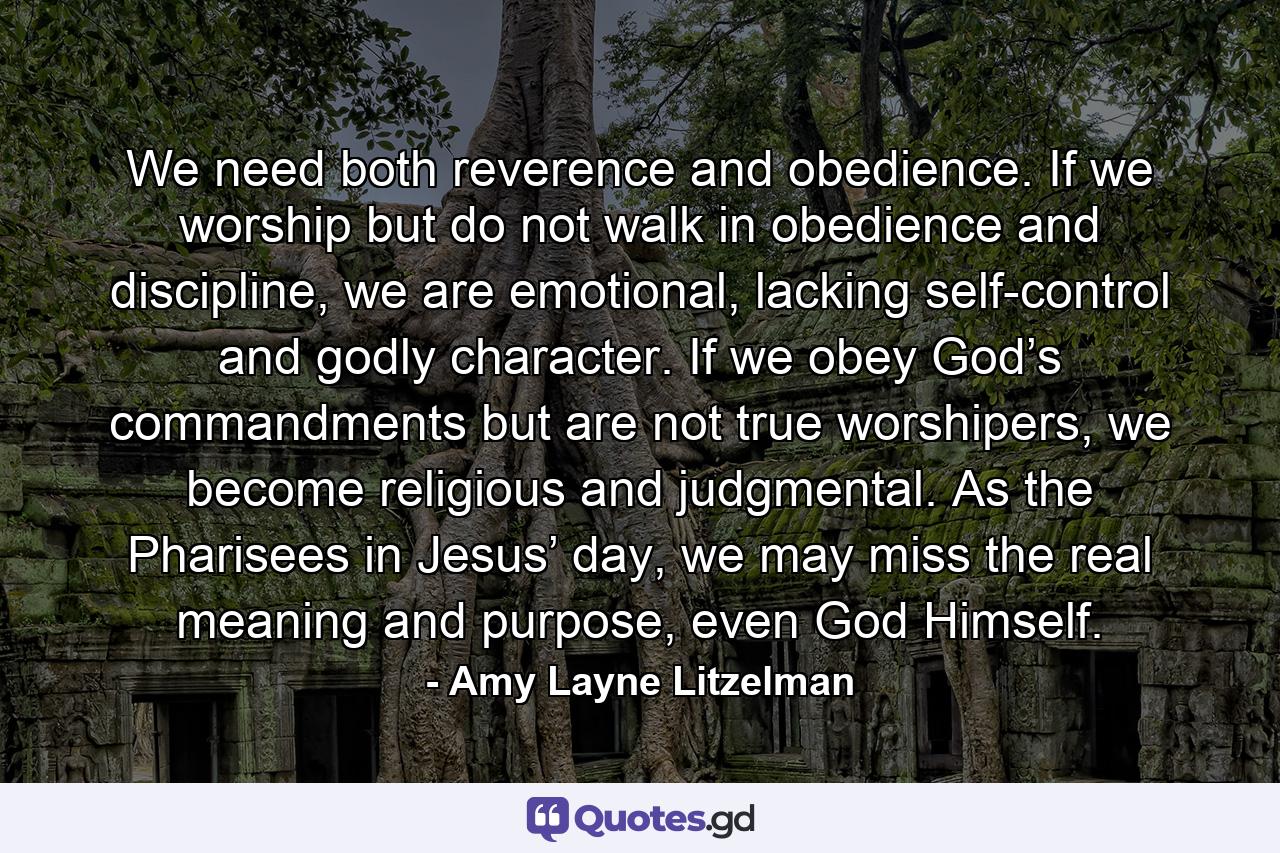We need both reverence and obedience. If we worship but do not walk in obedience and discipline, we are emotional, lacking self-control and godly character. If we obey God’s commandments but are not true worshipers, we become religious and judgmental. As the Pharisees in Jesus’ day, we may miss the real meaning and purpose, even God Himself. - Quote by Amy Layne Litzelman