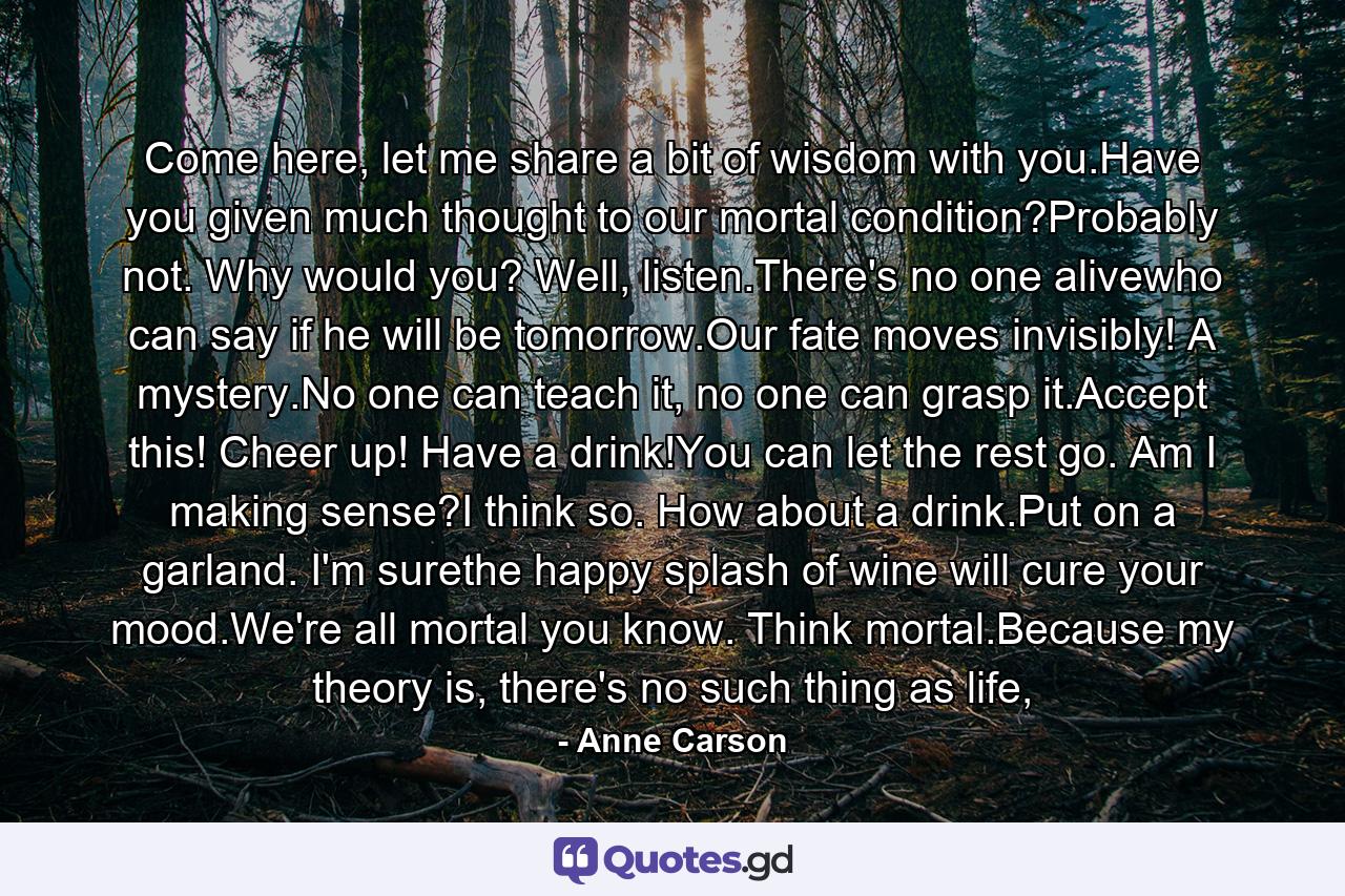 Come here, let me share a bit of wisdom with you.Have you given much thought to our mortal condition?Probably not. Why would you? Well, listen.There's no one alivewho can say if he will be tomorrow.Our fate moves invisibly! A mystery.No one can teach it, no one can grasp it.Accept this! Cheer up! Have a drink!You can let the rest go. Am I making sense?I think so. How about a drink.Put on a garland. I'm surethe happy splash of wine will cure your mood.We're all mortal you know. Think mortal.Because my theory is, there's no such thing as life, - Quote by Anne Carson