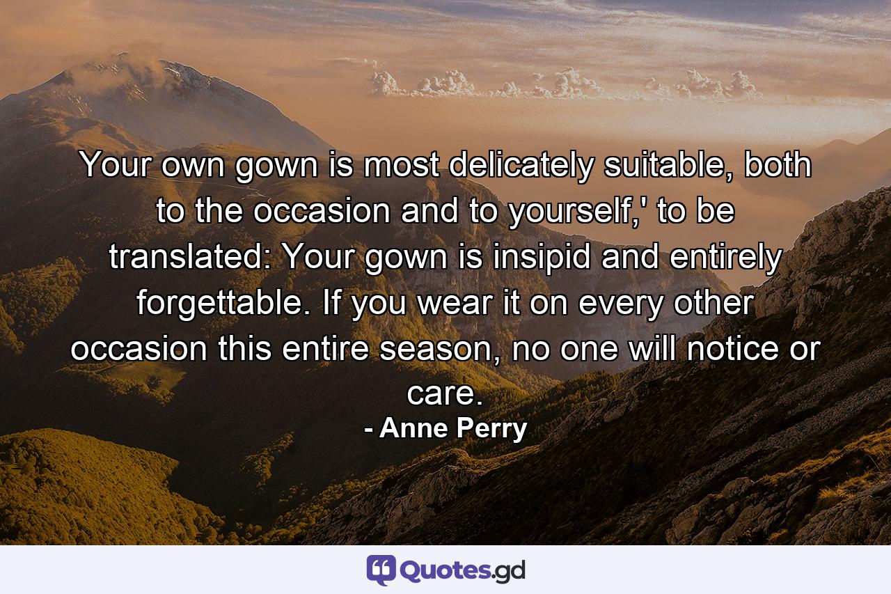 Your own gown is most delicately suitable, both to the occasion and to yourself,' to be translated: Your gown is insipid and entirely forgettable. If you wear it on every other occasion this entire season, no one will notice or care. - Quote by Anne Perry