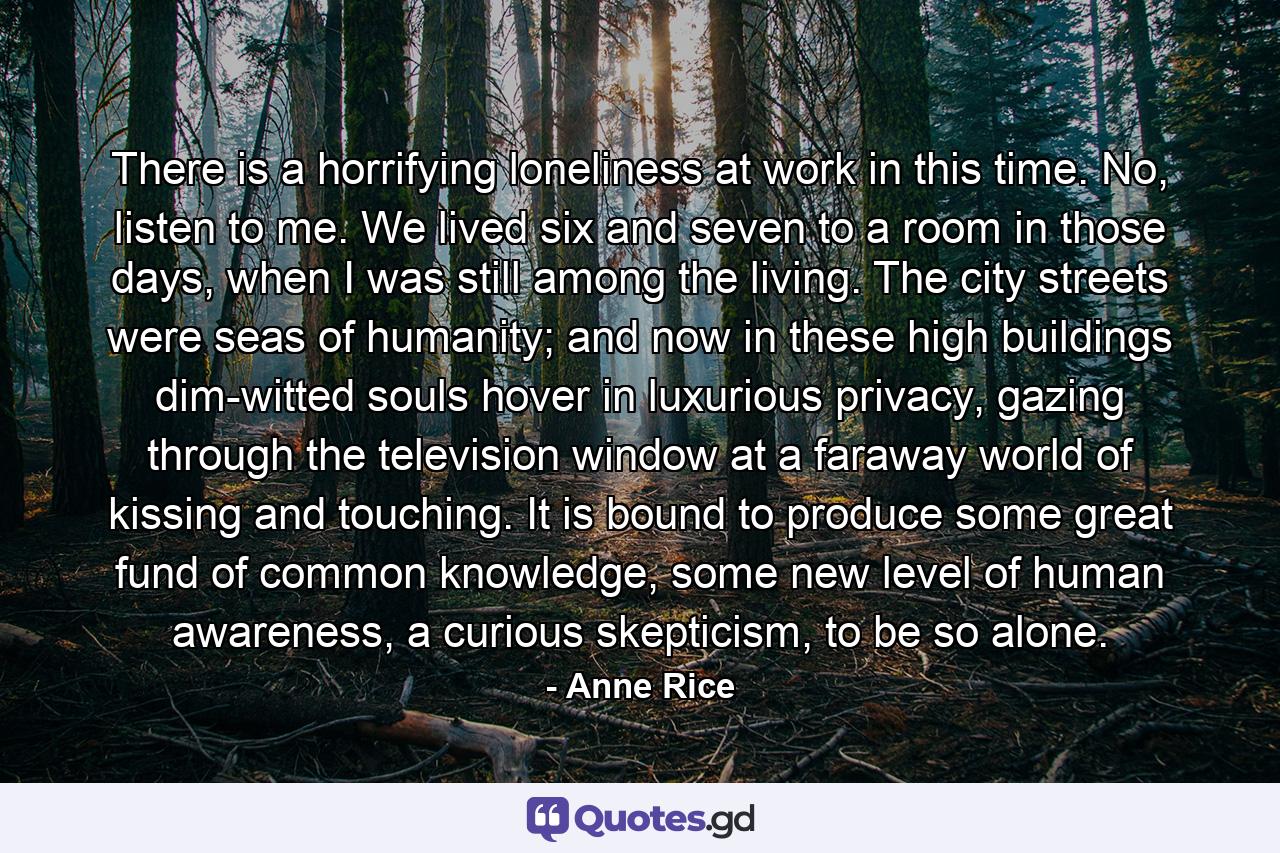 There is a horrifying loneliness at work in this time. No, listen to me. We lived six and seven to a room in those days, when I was still among the living. The city streets were seas of humanity; and now in these high buildings dim-witted souls hover in luxurious privacy, gazing through the television window at a faraway world of kissing and touching. It is bound to produce some great fund of common knowledge, some new level of human awareness, a curious skepticism, to be so alone. - Quote by Anne Rice