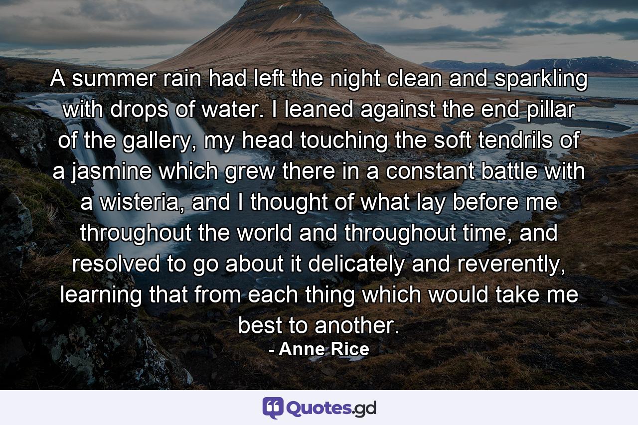 A summer rain had left the night clean and sparkling with drops of water. I leaned against the end pillar of the gallery, my head touching the soft tendrils of a jasmine which grew there in a constant battle with a wisteria, and I thought of what lay before me throughout the world and throughout time, and resolved to go about it delicately and reverently, learning that from each thing which would take me best to another. - Quote by Anne Rice