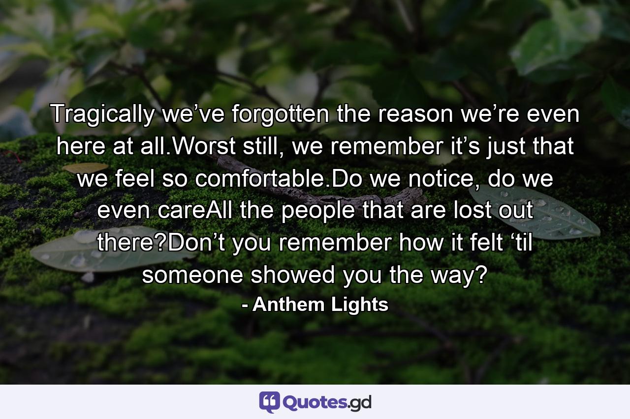 Tragically we’ve forgotten the reason we’re even here at all.Worst still, we remember it’s just that we feel so comfortable.Do we notice, do we even careAll the people that are lost out there?Don’t you remember how it felt ‘til someone showed you the way? - Quote by Anthem Lights