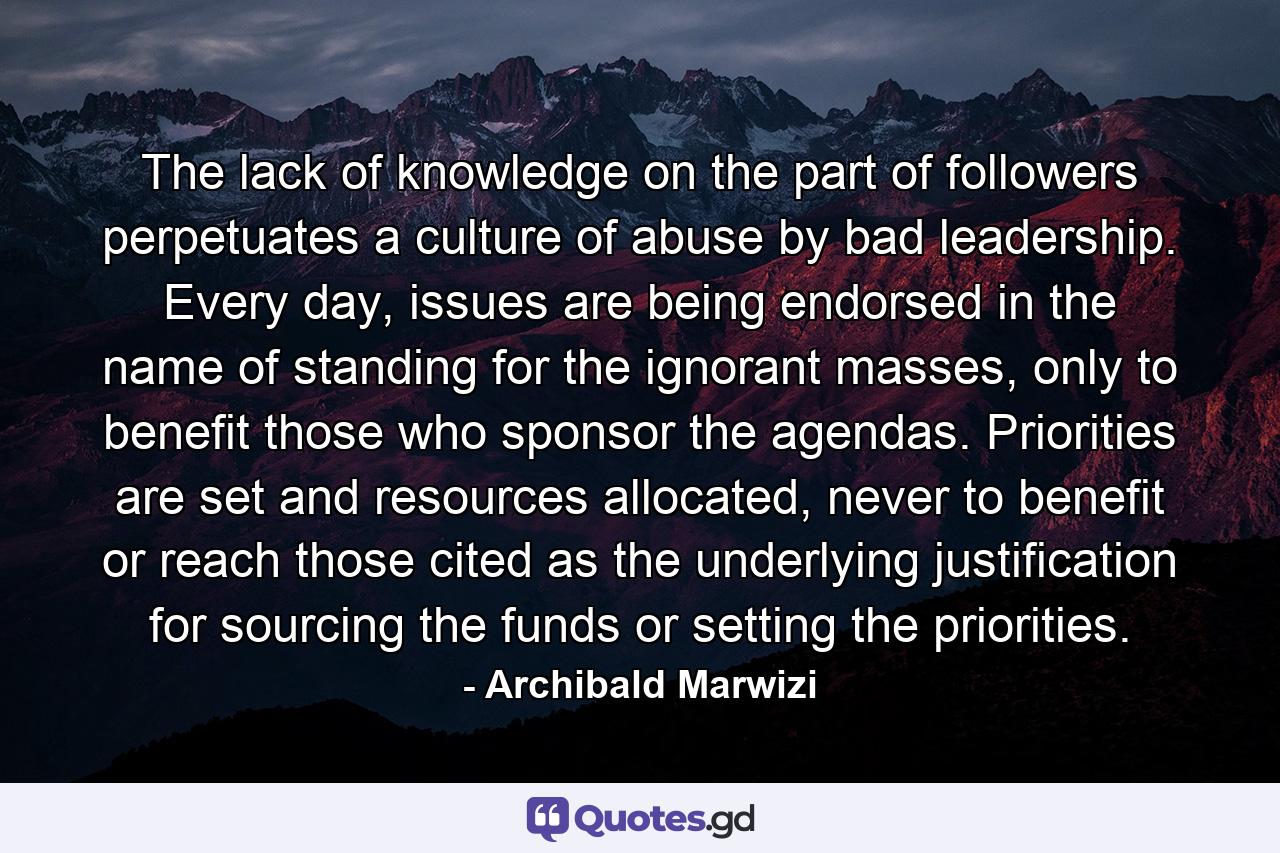 The lack of knowledge on the part of followers perpetuates a culture of abuse by bad leadership. Every day, issues are being endorsed in the name of standing for the ignorant masses, only to benefit those who sponsor the agendas. Priorities are set and resources allocated, never to benefit or reach those cited as the underlying justification for sourcing the funds or setting the priorities. - Quote by Archibald Marwizi