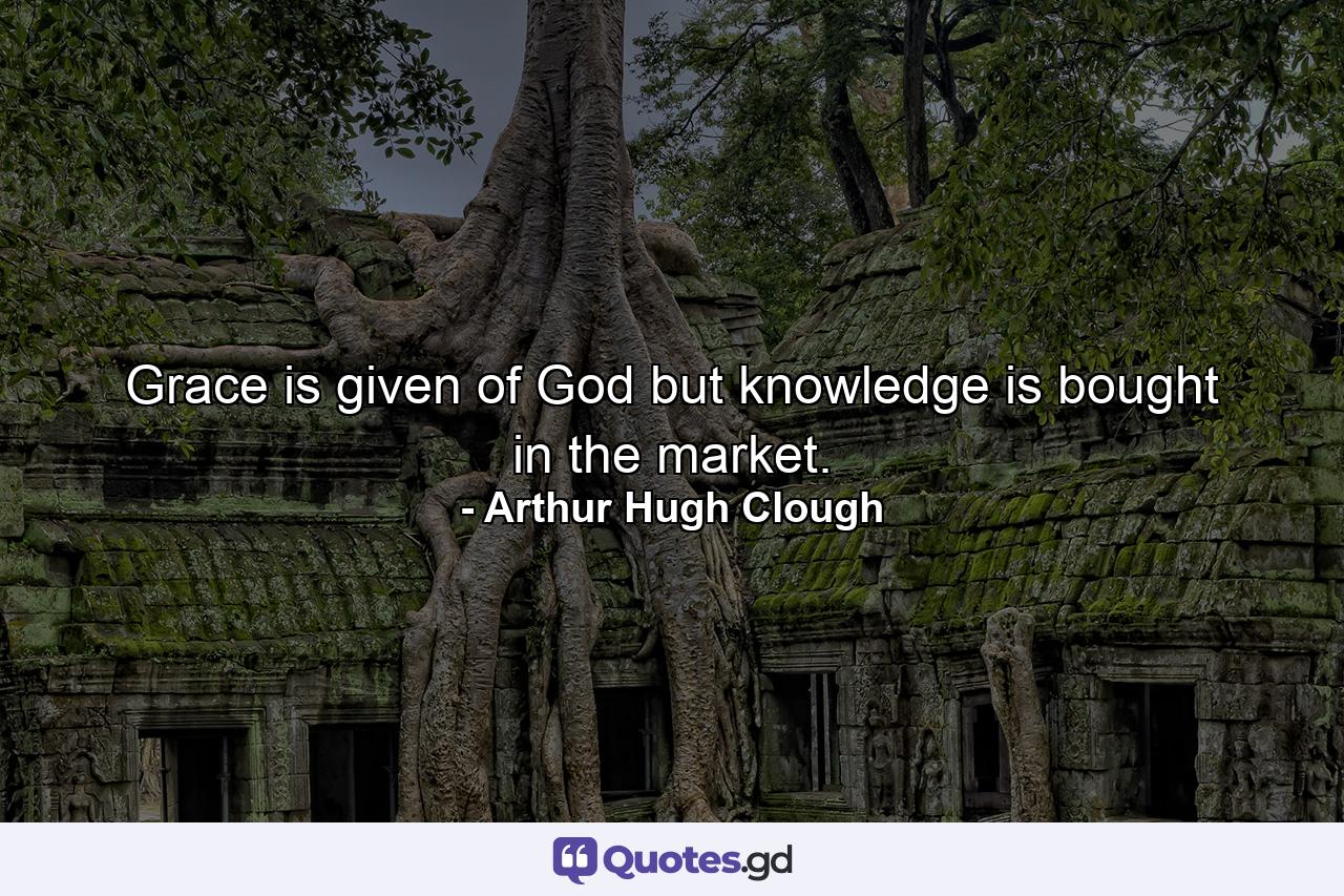 Grace is given of God  but knowledge is bought in the market. - Quote by Arthur Hugh Clough