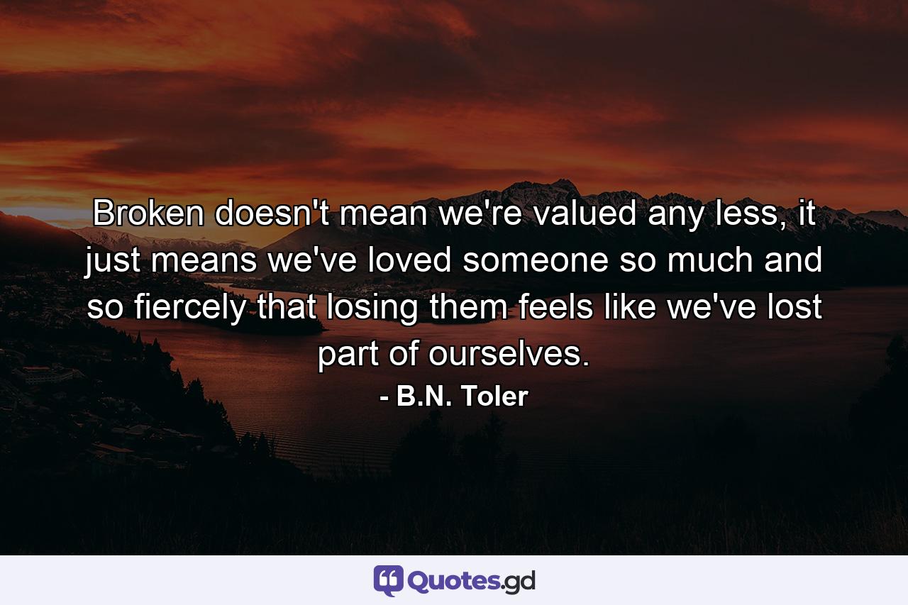 Broken doesn't mean we're valued any less, it just means we've loved someone so much and so fiercely that losing them feels like we've lost part of ourselves. - Quote by B.N. Toler