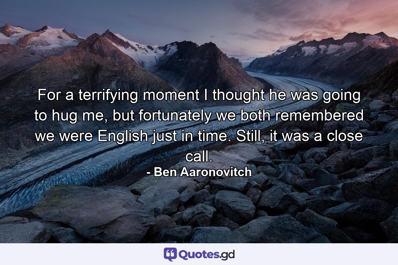 For a terrifying moment I thought he was going to hug me, but fortunately we both remembered we were English just in time. Still, it was a close call. - Quote by Ben Aaronovitch