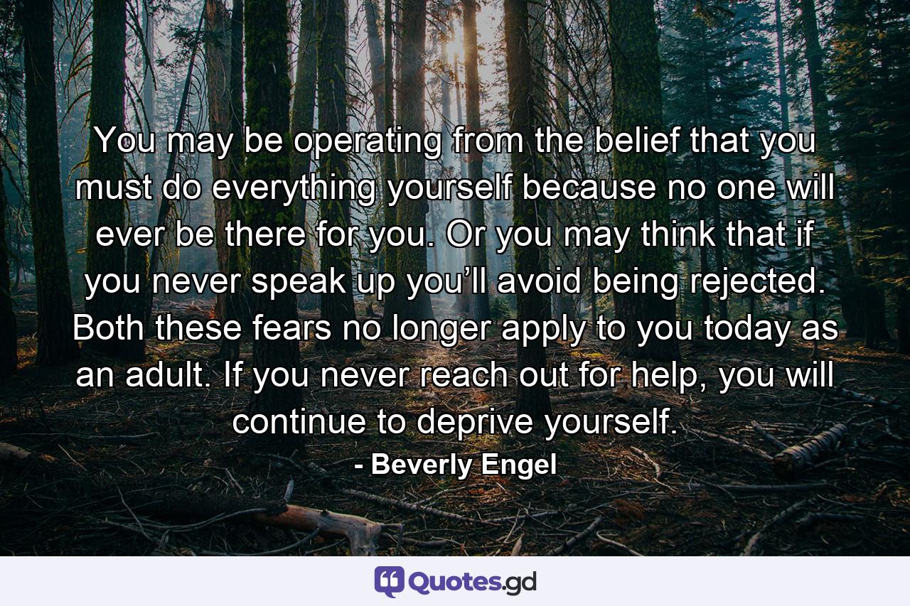 You may be operating from the belief that you must do everything yourself because no one will ever be there for you. Or you may think that if you never speak up you’ll avoid being rejected. Both these fears no longer apply to you today as an adult. If you never reach out for help, you will continue to deprive yourself. - Quote by Beverly Engel