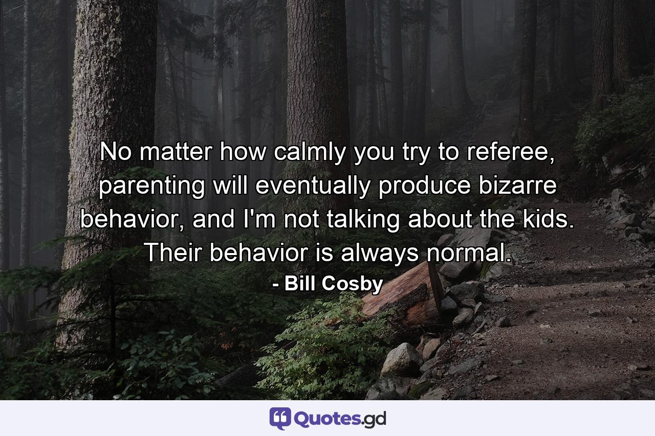 No matter how calmly you try to referee, parenting will eventually produce bizarre behavior, and I'm not talking about the kids. Their behavior is always normal. - Quote by Bill Cosby